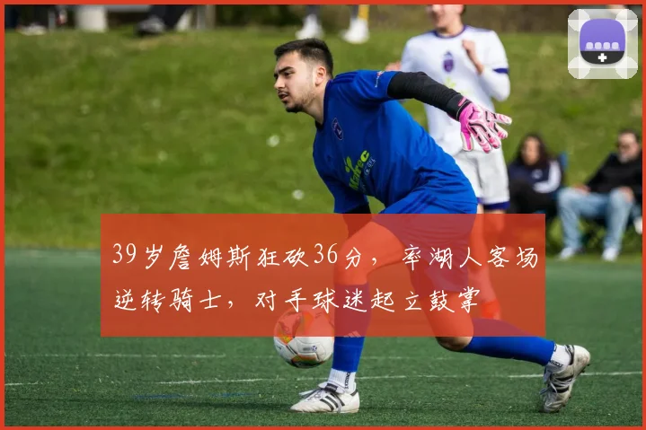39岁詹姆斯狂砍36分，率湖人客场逆转骑士，对手球迷起立鼓掌