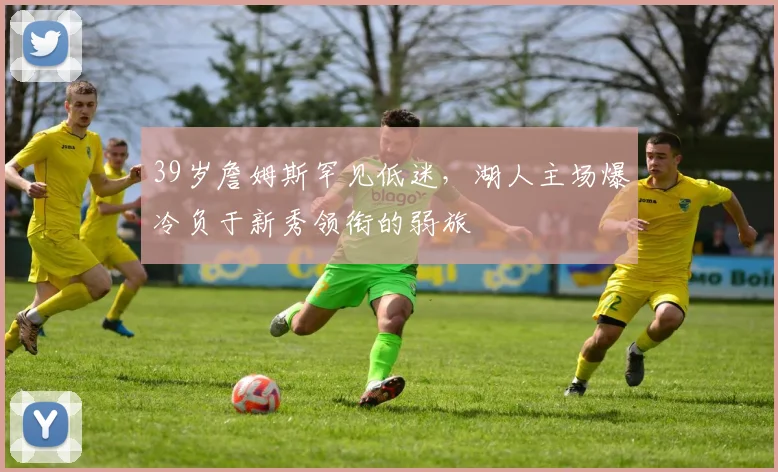 39岁詹姆斯罕见低迷,湖人主场爆冷负于新